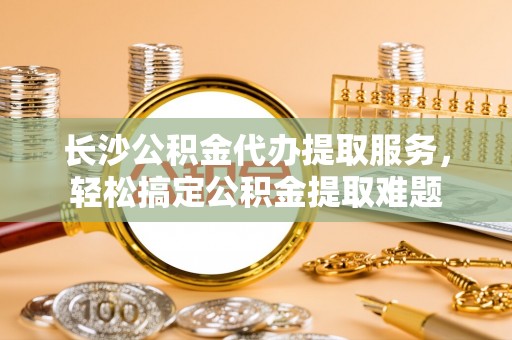 汶川长沙公积金代办提取服务，轻松搞定公积金提取难题