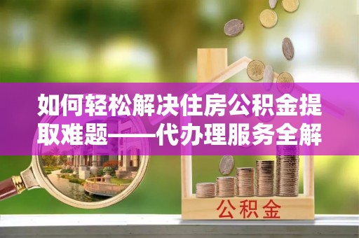 汶川如何轻松解决住房公积金提取难题——代办理服务全解析