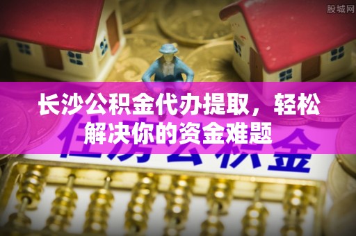 汶川长沙公积金代办提取，轻松解决你的资金难题