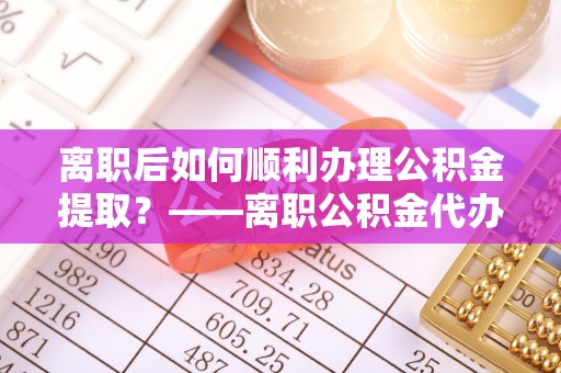 汶川离职后如何顺利办理公积金提取？——离职公积金代办提取全攻略