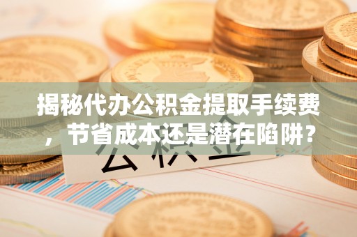 汶川揭秘代办公积金提取手续费，节省成本还是潜在陷阱？