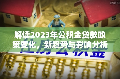 汶川解读2023年公积金贷款政策变化，新趋势与影响分析