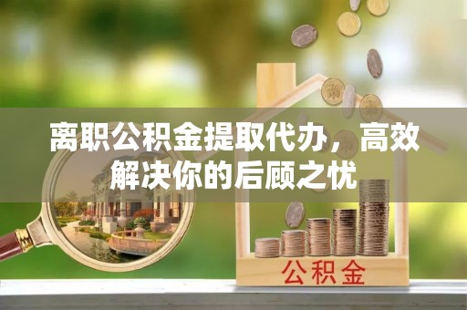 汶川离职公积金提取代办，高效解决你的后顾之忧